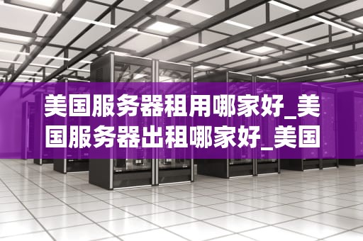 美国服务器租用哪家好_美国服务器出租哪家好_美国服务器租用哪家好？