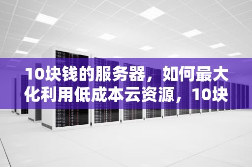 10块钱的服务器，如何最大化利用低成本云资源，10块钱的服务器能用多久