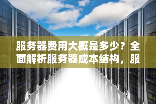 服务器费用大概是多少？全面解析服务器成本结构，服务器费用大概是多少啊
