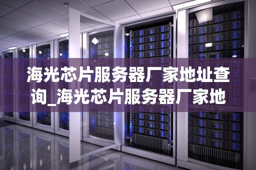 海光芯片服务器厂家地址查询_海光芯片服务器厂家地址查询电话_海光芯片服务器厂家地址查询与相关信息