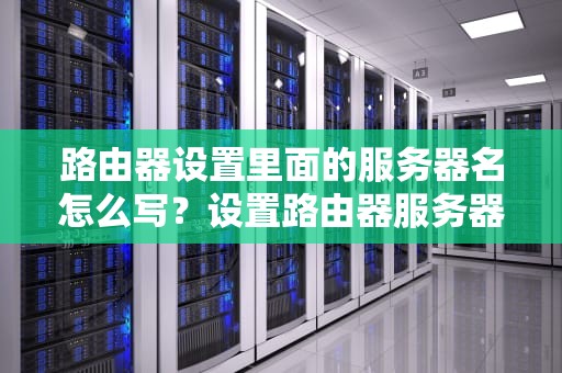 路由器设置里面的服务器名怎么写？设置路由器服务器名称怎么填
