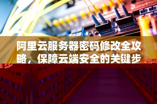 阿里云服务器密码修改全攻略，保障云端安全的关键步骤，阿里云服务器修改密码需要重启吗