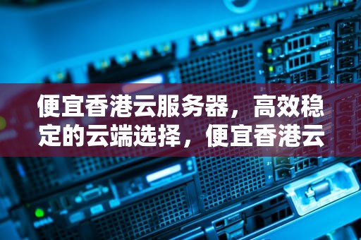 便宜香港云服务器，高效稳定的云端选择，便宜香港云服务器5元一个月