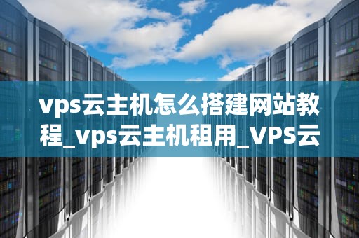 vps云主机怎么搭建网站教程_vps云主机租用_VPS云主机搭建网站的详细教程