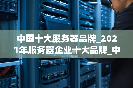 中国十大服务器品牌_2021年服务器企业十大品牌_中国十大服务器品牌的发展与影响