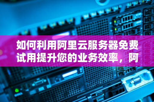 如何利用阿里云服务器免费试用提升您的业务效率，阿里云服务器 试用