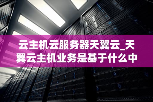 云主机云服务器天翼云_天翼云主机业务是基于什么中心_天翼云主机云服务器：云计算的新时代
