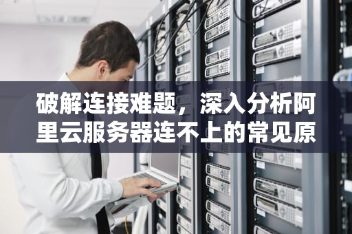破解连接难题，深入分析阿里云服务器连不上的常见原因及解决策略，阿里云服务器连接不稳定
