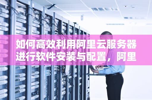 如何高效利用阿里云服务器进行软件安装与配置，阿里云服务器安装软件没反应