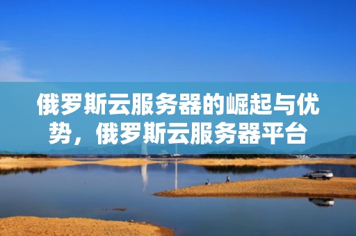 俄罗斯云服务器的崛起与优势，俄罗斯云服务器平台