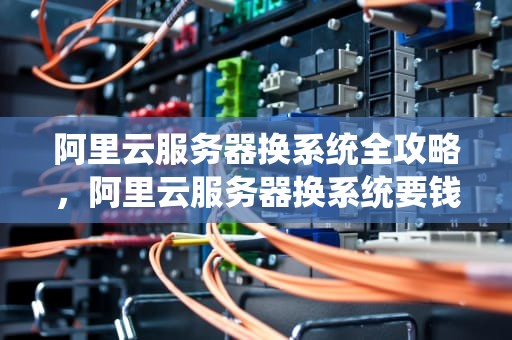 阿里云服务器换系统全攻略，阿里云服务器换系统要钱吗