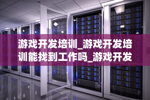 游戏开发培训_游戏开发培训能找到工作吗_游戏开发培训：掌握关键技能，开启职业生涯