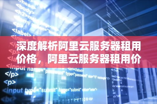 深度解析阿里云服务器租用价格，阿里云服务器租用价格表