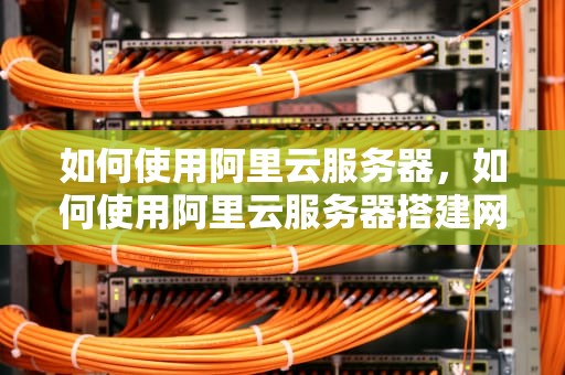 如何使用阿里云服务器，如何使用阿里云服务器搭建网站