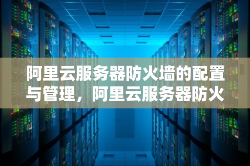 阿里云服务器防火墙的配置与管理，阿里云服务器防火墙开放端口