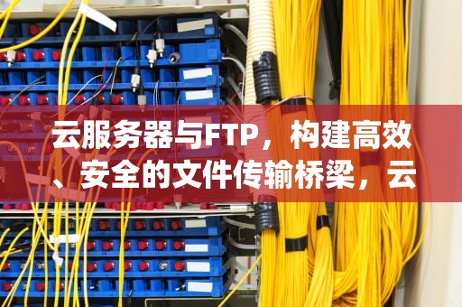 云服务器与FTP，构建高效、安全的文件传输桥梁，云服务器ftp服务器怎么搭建
