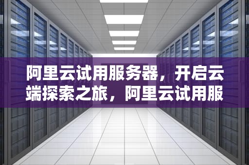 阿里云试用服务器，开启云端探索之旅，阿里云试用服务器怎么退了