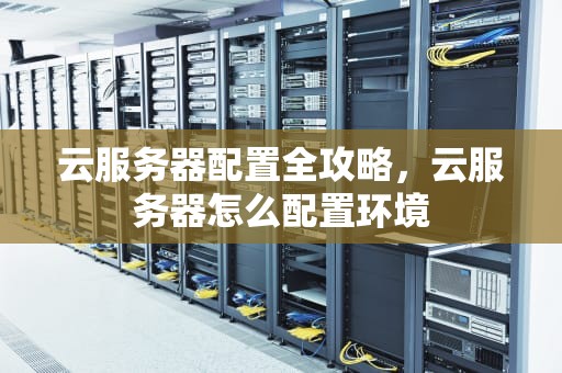 云服务器配置全攻略，云服务器怎么配置环境