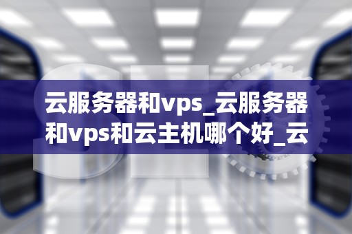 云服务器和vps_云服务器和vps和云主机哪个好_云服务器与VPS的深度比较