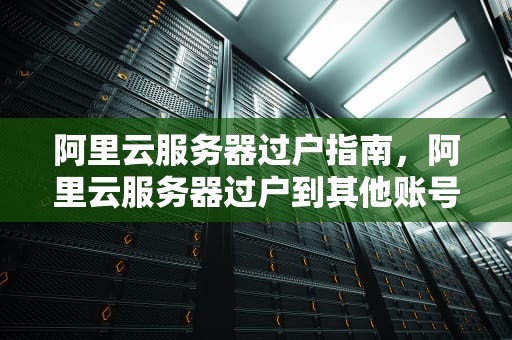 阿里云服务器过户指南，阿里云服务器过户到其他账号