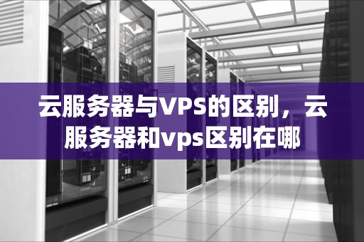 云服务器与VPS的区别，云服务器和vps区别在哪