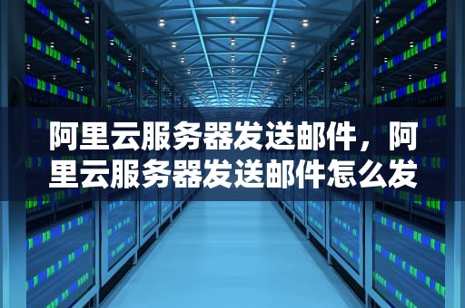 阿里云服务器发送邮件，阿里云服务器发送邮件怎么发