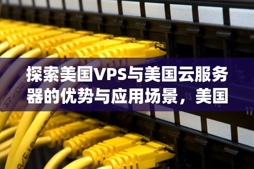 探索美国VPS与美国云服务器的优势与应用场景，美国vps美国云服务器怎么样