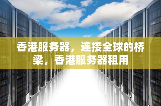 香港服务器，连接全球的桥梁，香港服务器租用
