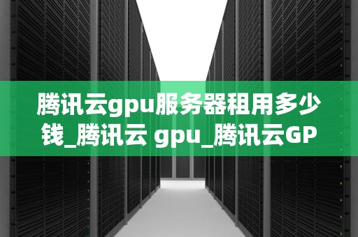 腾讯云gpu服务器租用多少钱_腾讯云 gpu_腾讯云GPU服务器租用价格及相关信息解析