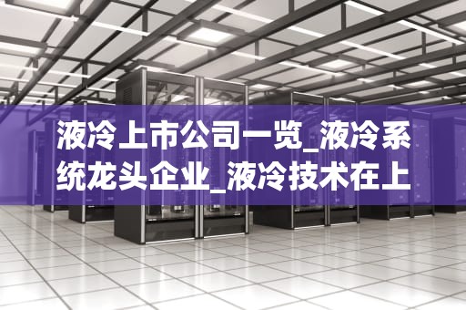 液冷上市公司一览_液冷系统龙头企业_液冷技术在上市公司中的应用与前景