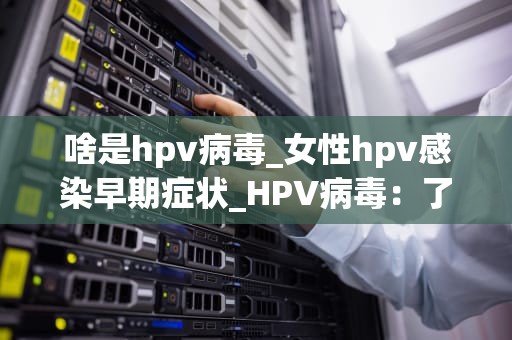 啥是hpv病毒_女性hpv感染早期症状_HPV病毒：了解、预防与治疗
