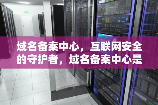 域名备案中心，互联网安全的守护者，域名备案中心是什么