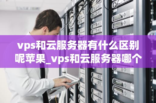 vps和云服务器有什么区别呢苹果_vps和云服务器哪个便宜_VPS和云服务器的区别