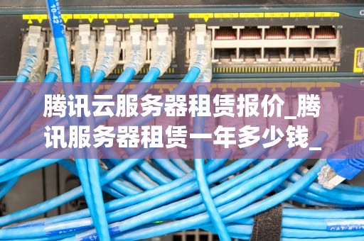 腾讯云服务器租赁报价_腾讯服务器租赁一年多少钱_腾讯云服务器租赁报价及其影响因素