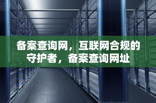 备案查询网，互联网合规的守护者，备案查询网址