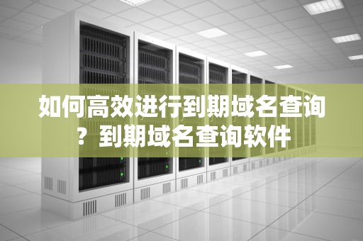 如何高效进行到期域名查询？到期域名查询软件
