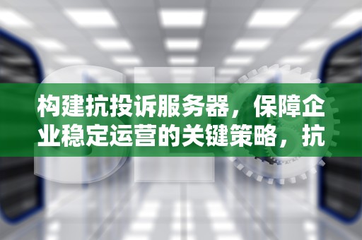 构建抗投诉服务器，保障企业稳定运营的关键策略，抗投诉服务器什么意思