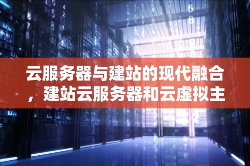 云服务器与建站的现代融合，建站云服务器和云虚拟主机的区别