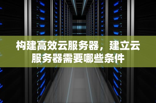 构建高效云服务器，建立云服务器需要哪些条件