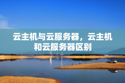 云主机与云服务器，云主机和云服务器区别