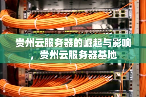 贵州云服务器的崛起与影响，贵州云服务器基地