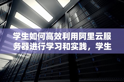 学生如何高效利用阿里云服务器进行学习和实践，学生阿里云服务器购买教程