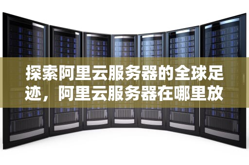 探索阿里云服务器的全球足迹，阿里云服务器在哪里放着