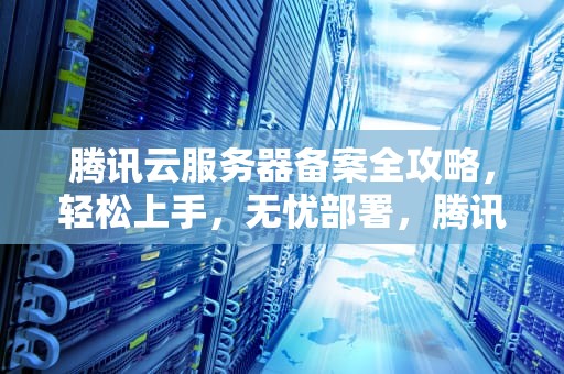 腾讯云服务器备案全攻略，轻松上手，无忧部署，腾讯云服务器备案流程