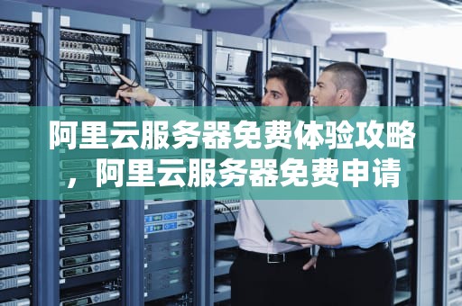 阿里云服务器免费体验攻略，阿里云服务器免费申请