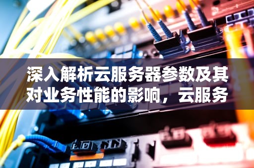 深入解析云服务器参数及其对业务性能的影响，云服务器参数介绍