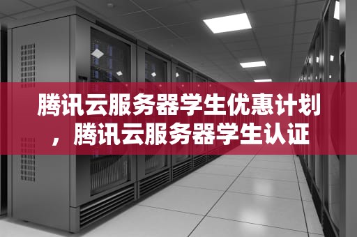 腾讯云服务器学生优惠计划，腾讯云服务器学生认证