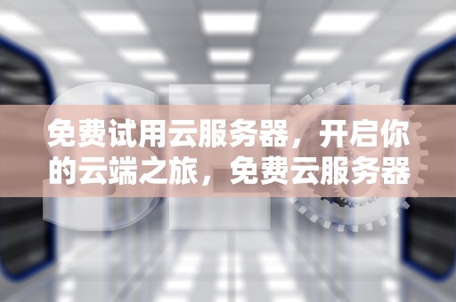 免费试用云服务器，开启你的云端之旅，免费云服务器体验