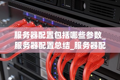 服务器配置包括哪些参数_服务器配置总结_服务器配置的关键参数及其重要性