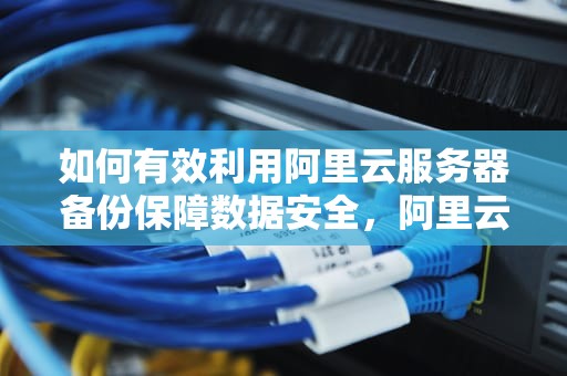 如何有效利用阿里云服务器备份保障数据安全，阿里云服务器备份方法